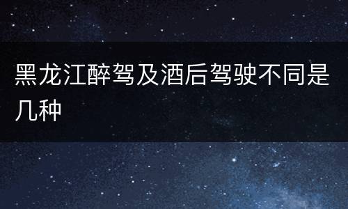 黑龙江醉驾及酒后驾驶不同是几种