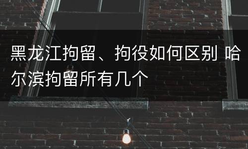 黑龙江拘留、拘役如何区别 哈尔滨拘留所有几个