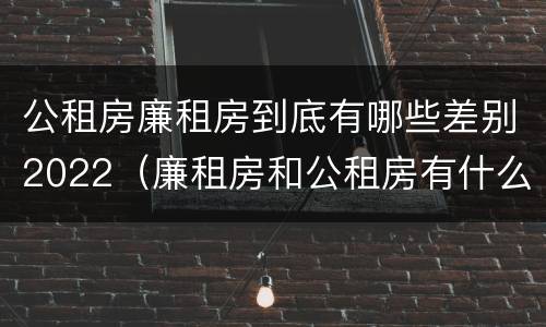 公租房廉租房到底有哪些差别2022（廉租房和公租房有什么差别）