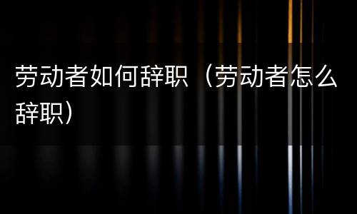 劳动者如何辞职（劳动者怎么辞职）