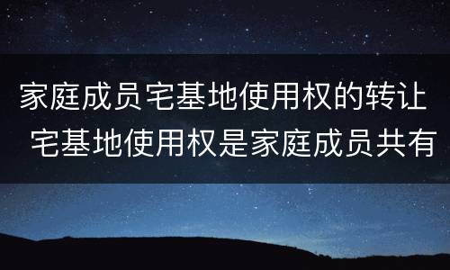 家庭成员宅基地使用权的转让 宅基地使用权是家庭成员共有吗?
