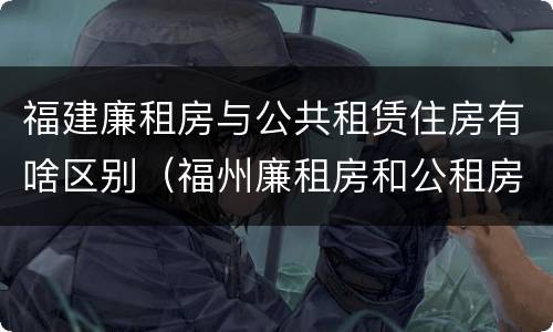 福建廉租房与公共租赁住房有啥区别（福州廉租房和公租房的区别）