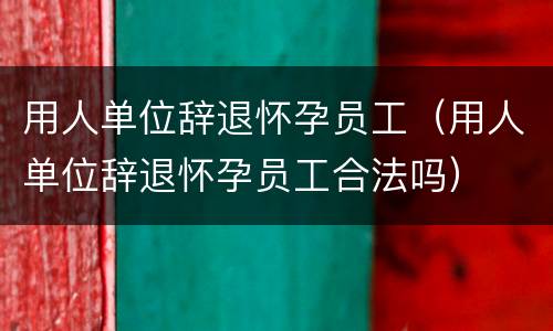 用人单位辞退怀孕员工（用人单位辞退怀孕员工合法吗）