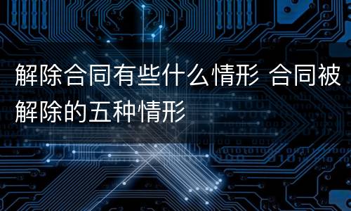 解除合同有些什么情形 合同被解除的五种情形