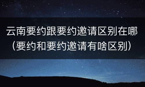 云南要约跟要约邀请区别在哪（要约和要约邀请有啥区别）