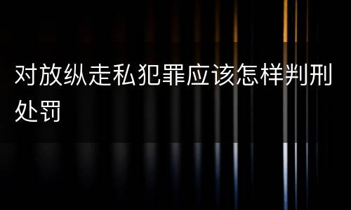 对放纵走私犯罪应该怎样判刑处罚