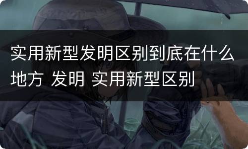 实用新型发明区别到底在什么地方 发明 实用新型区别