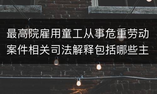 最高院雇用童工从事危重劳动案件相关司法解释包括哪些主要规定