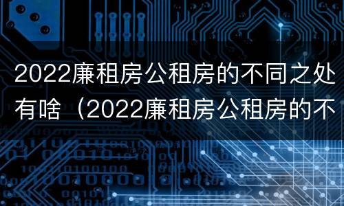 2022廉租房公租房的不同之处有啥（2022廉租房公租房的不同之处有啥区别）