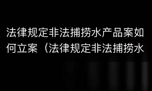法律规定非法捕捞水产品案如何立案（法律规定非法捕捞水产品案如何立案处理）