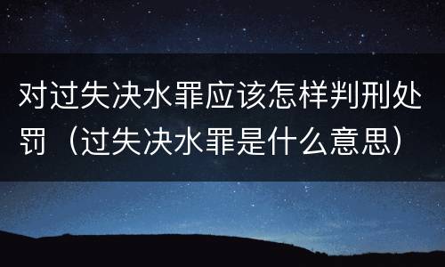 对过失决水罪应该怎样判刑处罚（过失决水罪是什么意思）