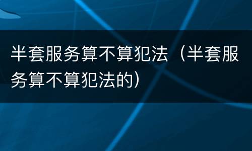 半套服务算不算犯法（半套服务算不算犯法的）