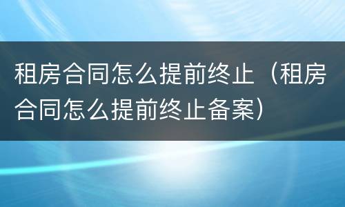 租房合同怎么提前终止（租房合同怎么提前终止备案）