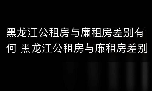 黑龙江公租房与廉租房差别有何 黑龙江公租房与廉租房差别有何不同