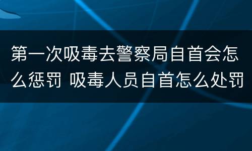 第一次吸毒去警察局自首会怎么惩罚 吸毒人员自首怎么处罚