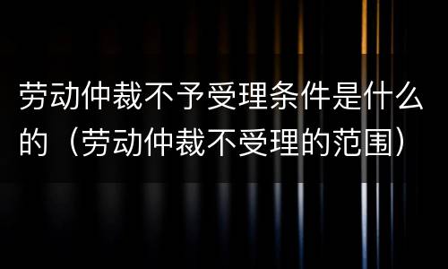 劳动仲裁不予受理条件是什么的（劳动仲裁不受理的范围）