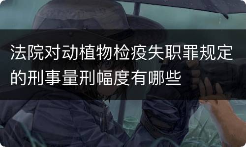 法院对动植物检疫失职罪规定的刑事量刑幅度有哪些
