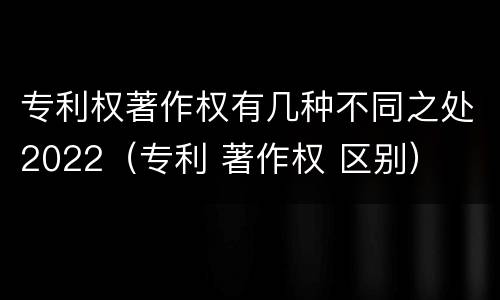 专利权著作权有几种不同之处2022（专利 著作权 区别）
