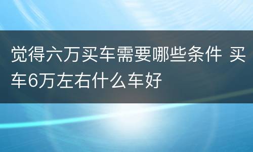 觉得六万买车需要哪些条件 买车6万左右什么车好