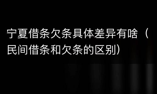 宁夏借条欠条具体差异有啥（民间借条和欠条的区别）
