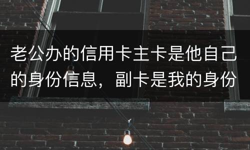 老公办的信用卡主卡是他自己的身份信息，副卡是我的身份信息，是否对我有影响