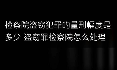 检察院盗窃犯罪的量刑幅度是多少 盗窃罪检察院怎么处理