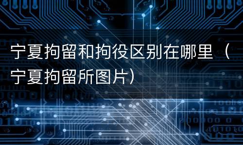 宁夏拘留和拘役区别在哪里(宁夏拘留所图片)