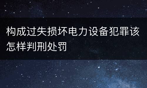 构成过失损坏电力设备犯罪该怎样判刑处罚