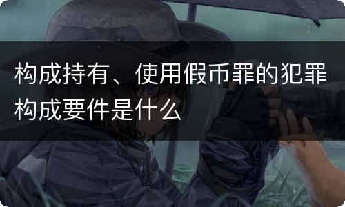 构成持有、使用假币罪的犯罪构成要件是什么