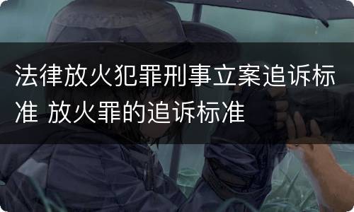 法律放火犯罪刑事立案追诉标准 放火罪的追诉标准