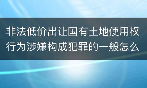 非法低价出让国有土地使用权行为涉嫌构成犯罪的一般怎么追究责任