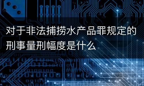 对于非法捕捞水产品罪规定的刑事量刑幅度是什么