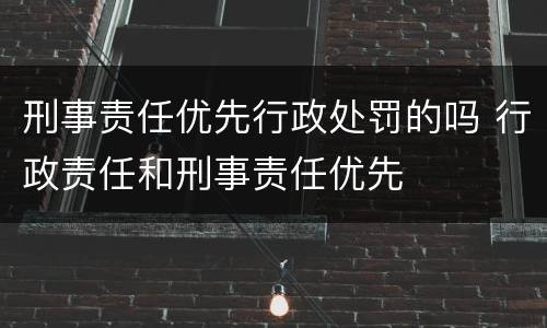 刑事责任优先行政处罚的吗 行政责任和刑事责任优先