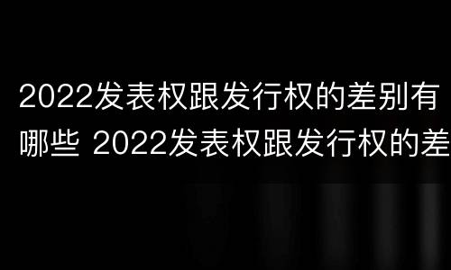 2022发表权跟发行权的差别有哪些 2022发表权跟发行权的差别有哪些呢