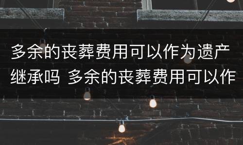 多余的丧葬费用可以作为遗产继承吗 多余的丧葬费用可以作为遗产继承吗为什么
