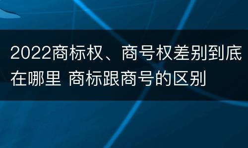 2022商标权、商号权差别到底在哪里 商标跟商号的区别