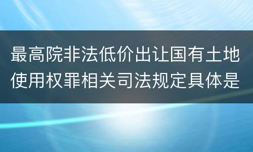 最高院非法低价出让国有土地使用权罪相关司法规定具体是什么