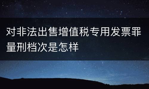 对非法出售增值税专用发票罪量刑档次是怎样