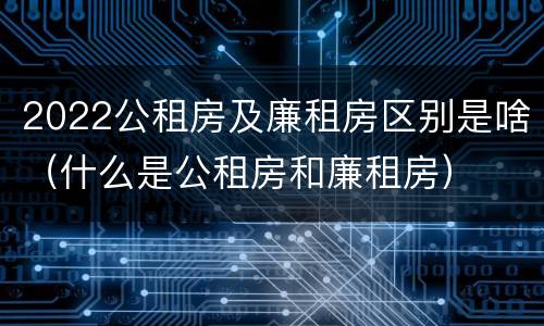 2022公租房及廉租房区别是啥（什么是公租房和廉租房）