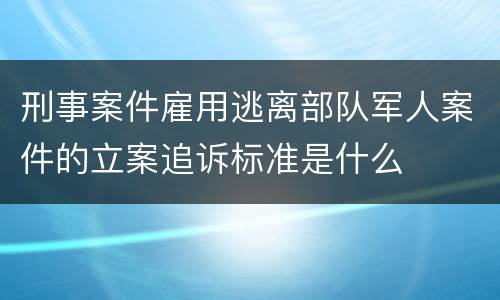 刑事案件雇用逃离部队军人案件的立案追诉标准是什么