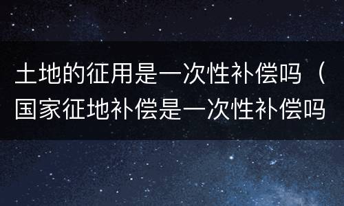 土地的征用是一次性补偿吗（国家征地补偿是一次性补偿吗）