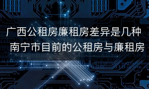 广西公租房廉租房差异是几种 南宁市目前的公租房与廉租房的区别