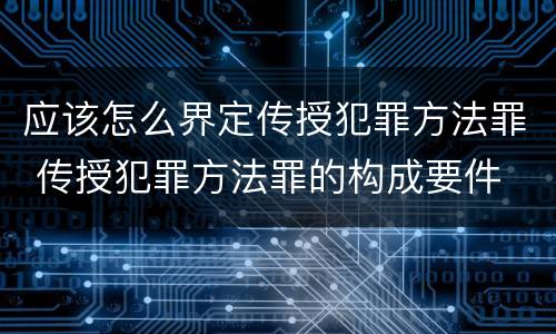 应该怎么界定传授犯罪方法罪 传授犯罪方法罪的构成要件