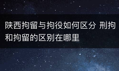 陕西拘留与拘役如何区分 刑拘和拘留的区别在哪里