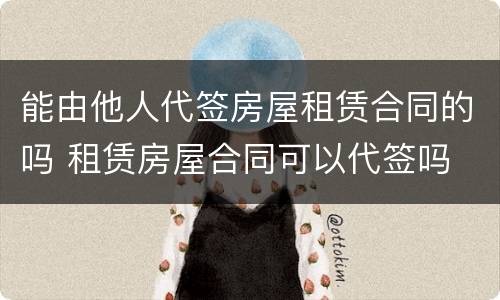 能由他人代签房屋租赁合同的吗 租赁房屋合同可以代签吗