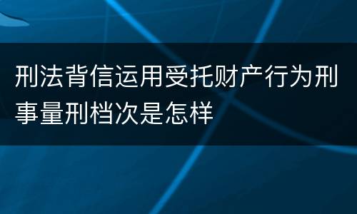 刑法背信运用受托财产行为刑事量刑档次是怎样
