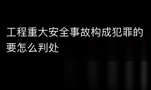 工程重大安全事故构成犯罪的要怎么判处