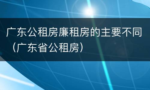 广东公租房廉租房的主要不同（广东省公租房）