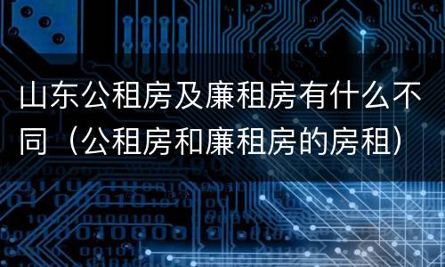 山东公租房及廉租房有什么不同（公租房和廉租房的房租）
