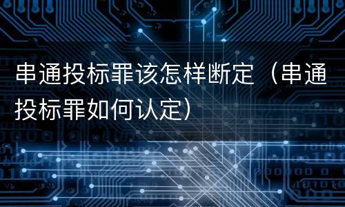 串通投标罪该怎样断定（串通投标罪如何认定）